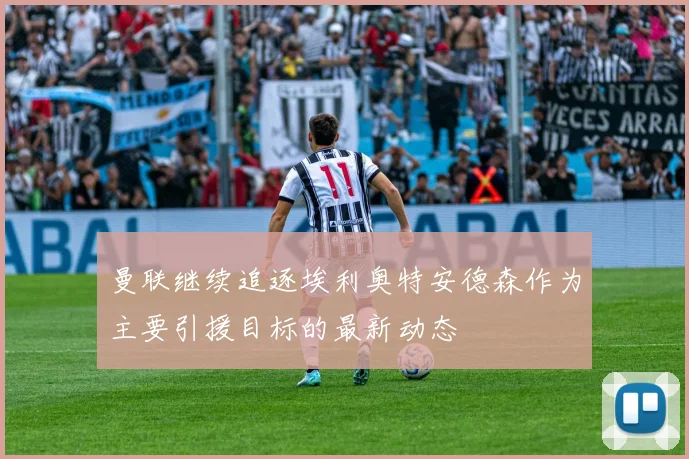 曼联继续追逐埃利奥特安德森作为主要引援目标的最新动态