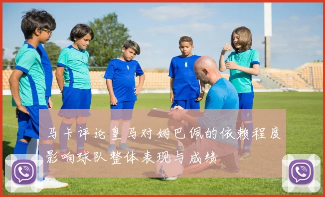 马卡评论皇马对姆巴佩的依赖程度影响球队整体表现与成绩