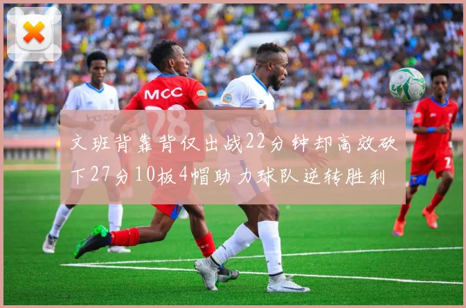 文班背靠背仅出战22分钟却高效砍下27分10板4帽助力球队逆转胜利