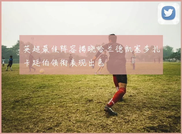 英超最佳阵容揭晓哈兰德凯塞多扎卡廷伯领衔表现出色