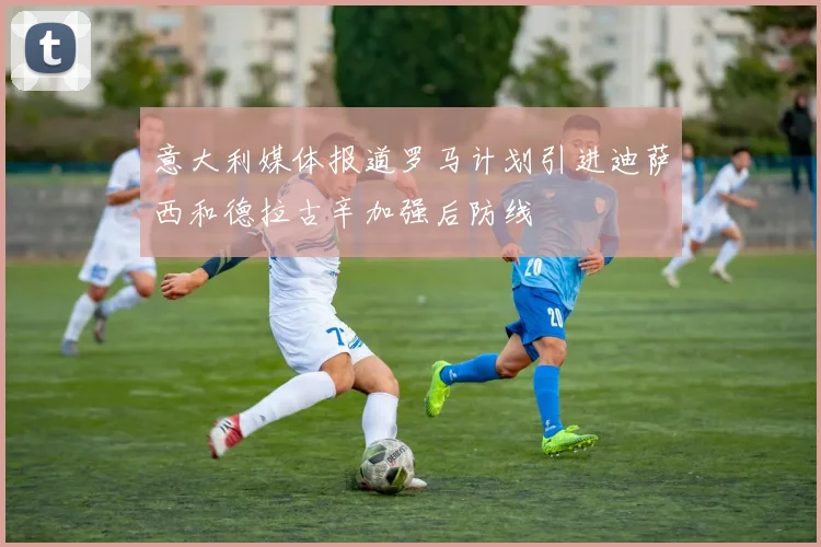 意大利媒体报道罗马计划引进迪萨西和德拉古辛加强后防线