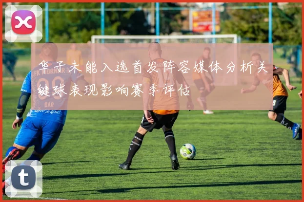 华子未能入选首发阵容媒体分析关键球表现影响赛季评估