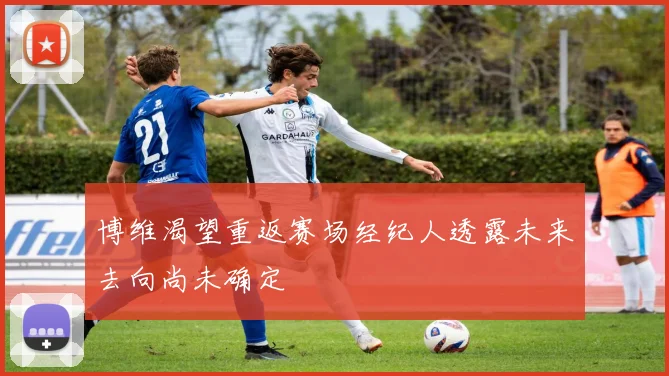 博维渴望重返赛场经纪人透露未来去向尚未确定