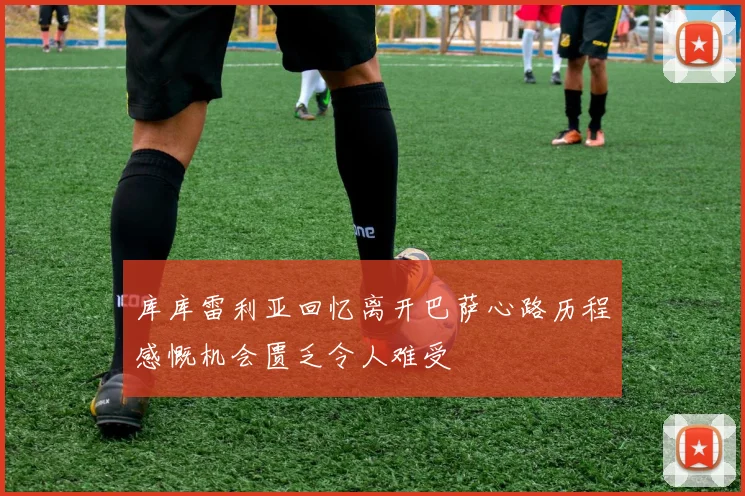 库库雷利亚回忆离开巴萨心路历程感慨机会匮乏令人难受