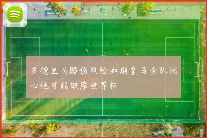 罗德里戈膝伤风险加剧皇马全队忧心他可能缺席世界杯