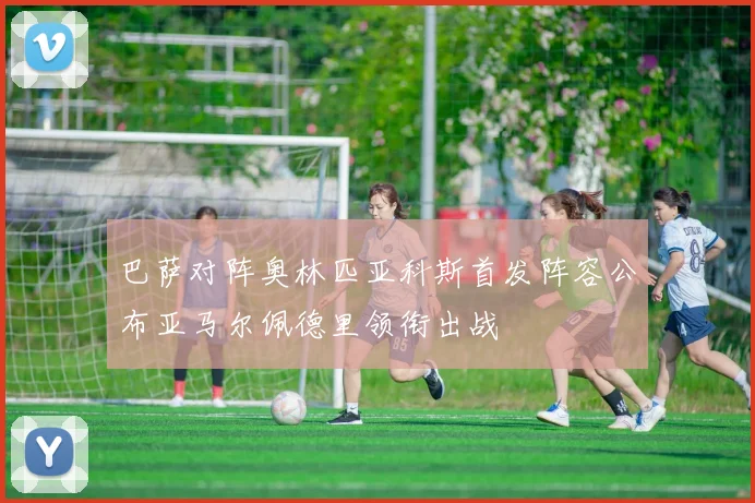 巴萨对阵奥林匹亚科斯首发阵容公布亚马尔佩德里领衔出战
