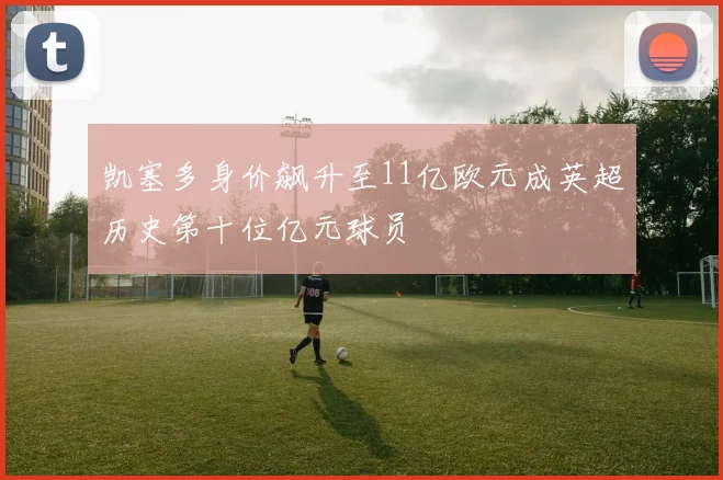 凯塞多身价飙升至11亿欧元成英超历史第十位亿元球员