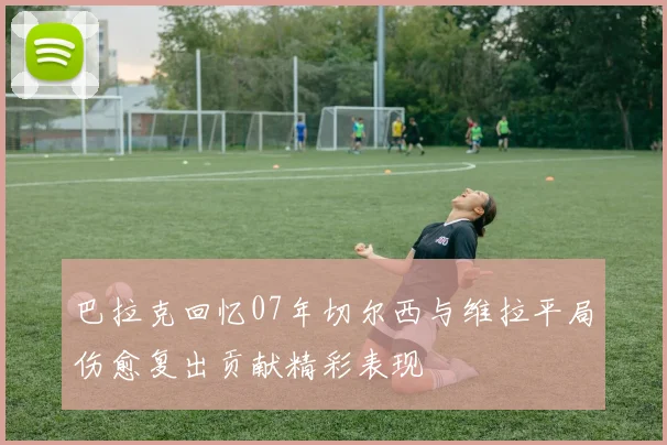 巴拉克回忆07年切尔西与维拉平局伤愈复出贡献精彩表现