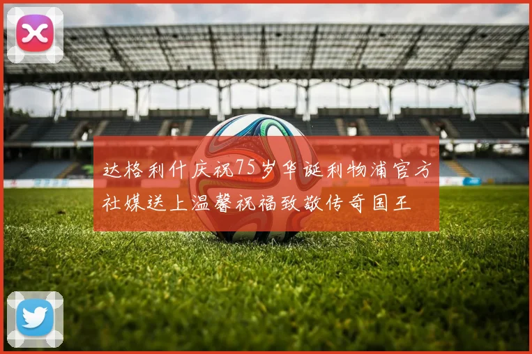 达格利什庆祝75岁华诞利物浦官方社媒送上温馨祝福致敬传奇国王