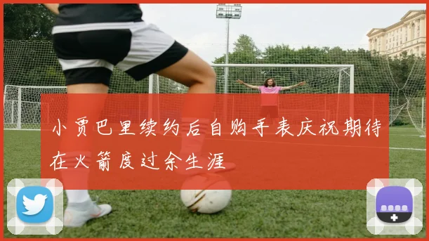 小贾巴里续约后自购手表庆祝期待在火箭度过余生涯