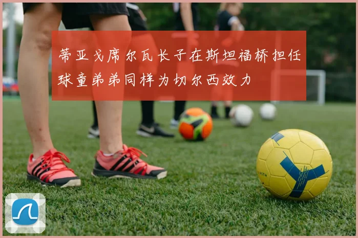 蒂亚戈席尔瓦长子在斯坦福桥担任球童弟弟同样为切尔西效力