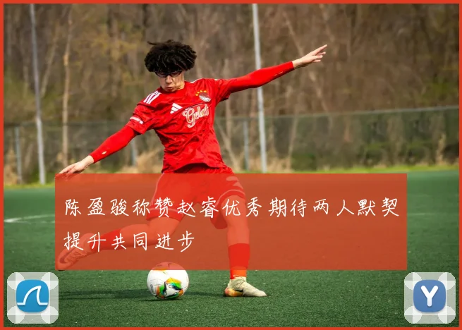 陈盈骏称赞赵睿优秀期待两人默契提升共同进步